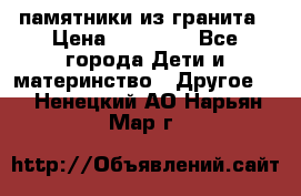 памятники из гранита › Цена ­ 10 000 - Все города Дети и материнство » Другое   . Ненецкий АО,Нарьян-Мар г.